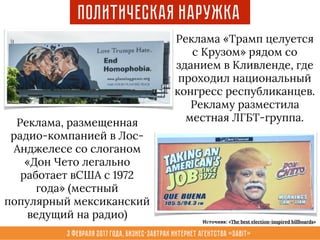 3 февраля 2017 года, Бизнес-завтрак интернет агентства «Sabit»
Политическая наружка
Реклама «Трамп целуется
с Крузом» рядом со
зданием в Кливленде, где
проходил национальный
конгресс республиканцев.
Рекламу разместила
местная ЛГБТ-группа.Реклама, размещенная
радио-компанией в Лос-
Анджелесе со слоганом
«Дон Чето легально
работает вСША с 1972
года» (местный
популярный мексиканский
ведущий на радио) Источник: «The best election-inspired billboards»
 