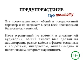 ПРЕДУПРЕЖДЕНИЕ
Эта презентация носит общий и поверхностный
характер и не включает в себя всей необходимой
базы ссылок и мнений.
Из-за ограничений по времени и аполитичной
аудитории, общий акцент был сделан на
демонстрацию разных кейсов и фактов, связанных
с соцсетями, интернетом, онлайн-медиа и
политическим интернет-маркетингом.
18+
Про политоту
 