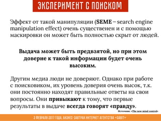 3 февраля 2017 года, Бизнес-завтрак интернет агентства «Sabit»
Эффект от такой манипуляции (SEME — search engine
manipulation effect) очень существенен и с помощью
маскировки он может быть полностью скрыт от людей.
Выдача может быть предвзятой, но при этом
доверие к такой информации будет очень
высоким.
Другим медиа люди не доверяют. Однако при работе
с поисковиком, их уровень доверия очень высок, т.к.
они постоянно находят правильные ответы на свои
вопросы. Они привыкают к тому, что первые
результаты в выдаче всегда говорят «правду».
Эксперимент с поиском
Источник: «The new mind control»
 