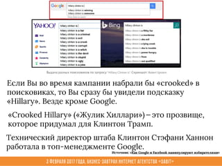 3 февраля 2017 года, Бизнес-завтрак интернет агентства «Sabit»
Если Вы во время кампании набрали бы «crooked» в
поисковиках, то Вы сразу бы увидели подсказку
«Hillary». Везде кроме Google.
Технический директор штаба Клинтон Стэфани Ханнон
работала в топ-менеджменте Google.
«Crooked Hillary» («Жулик Хиллари») — это прозвище,
которое придумал для Клинтон Трамп.
Источник: «Как Google и Facebook манипулируют избирателями»
 