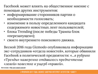 3 февраля 2017 года, Бизнес-завтрак интернет агентства «Sabit»
Facebook может влиять на общественное мнение с
помощью других инструментов:
• информирование сторонников партии о
необходимости голосовать;
• изменение в пользу определенного кандидата
содержимого новостных лент пользователей;
• блока Trending (после победы Трампа блок
«перезапущен»);
• своего внутреннего поискового движка.
Весной 2016 года Gizmodo опубликовала информацию
экс-сотрудников «отдела новостей», которые обвинили
Facebook в политической предвзятости: «…в рубрике
«Тренды» намеренно отдавалось предпочтение
«левой» повестке в ущерб «правой».
Источник: «The new mind control»
 