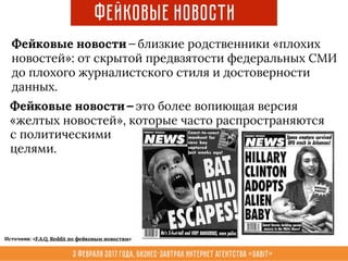3 февраля 2017 года, Бизнес-завтрак интернет агентства «Sabit»
Фейковые новости — близкие родственники «плохих
новостей»: от скрытой предвзятости федеральных СМИ
до плохого журналистского стиля и достоверности
данных.
Фейковые новости
с политическими
целями.
Фейковые новости — это более вопиющая версия
«желтых новостей», которые часто распространяются
Источник: «F.A.Q. Reddit по фейковым новостям»
 