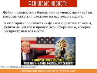 3 февраля 2017 года, Бизнес-завтрак интернет агентства «Sabit»
Фейковые новости
Фейки появляются в блогах или на «новостных» сайтах,
которые кажутся похожими на настоящие медиа.
В категорию политических фейков еще относят мемы,
фейковые цитаты и прочую дезинформацию, которая
распространяется в сети.
Источник: «F.A.Q. Reddit по фейковым новостям»
 