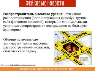 3 февраля 2017 года, Бизнес-завтрак интернет агентства «Sabit»
Фейковые новости
Распространитель высокого уровня — это канал
распространения (блог, популярная фейсбук-группа,
сайт фейковых новостей), который с минимальными
усилиями распространяет информацию на большую
аудиторию.
Обычно источник сам
занимается таким массовым
распространением новостей,
облегчая себе задачу.
Источник: «F.A.Q. Reddit по фейковым новостям»
 