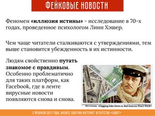3 февраля 2017 года, Бизнес-завтрак интернет агентства «Sabit»
Фейковые новости
Феномен «иллюзия истины» - исследование в 70-х
годах, проведенное психологом Линн Хэшер.
Чем чаще читатели сталкиваются с утверждениями, тем
выше становится убежденность в их истинности.
Людям свойственно путать
знакомое с правдивым.
Особенно проблематично
для таких платформ, как
Facebook, где в ленте
вирусные новости
появляются снова и снова.
Источник: «Flagging Fake News or Bad Sources Won’t Work»
 