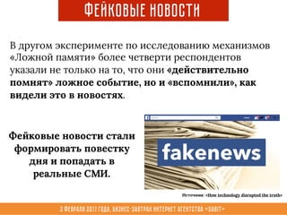 3 февраля 2017 года, Бизнес-завтрак интернет агентства «Sabit»
Фейковые новости
В другом эксперименте по исследованию механизмов
«Ложной памяти» более четверти респондентов
указали не только на то, что они «действительно
помнят» ложное событие, но и «вспомнили», как
видели это в новостях.
Фейковые новости стали
формировать повестку
дня и попадать в
реальные СМИ.
Источник: «How technology disrupted the truth»
 