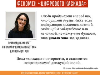 3 февраля 2017 года, Бизнес-завтрак интернет агентства «Sabit»
Феномен «Цифрового Каскада»
«Люди продвигают вперед то,
что думают другие, даже если
информация является ложной,
вводящей в заблуждение или
неполной, потому что думают,
что узнали что-то ценное».
Правовед и эксперт
по онлайн-домогательствам
Даниэль Цитрон
Цикл «каскада» повторяется, и становится
непреодолимой движущей силой.
Источник: «How technology disrupted the truth»
 
