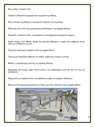 10
Νους υγιής εν σώματι υγιή
Ξαφνικά η Αθηναϊκή συμμαχία έγινε ηγεμονία της Αθήνας
Όλοι οι άντρες της Αθήνας το σούρουπο πήγαιναν στο συμπόσιο
Πλάτωνας, ένας από τους μεγαλύτερους φιλόσοφους της αρχαίας Αθήνας
Ραψωδίες, ποιήματα επικά, περιγράφουν τα κατορθώματα ονομαστών ηρώων.
Σοφία υπήρχε στην Αθήνα, γραφή και μουσική δίδασκαν οι σοφοί που μάθαιναν στους
νέους να τα ξέρουνε κι αυτοί.
Τέχνη και πολιτισμός πηγάζουν από την αρχαία Αθήνα.
Ύμνους και τραγούδια μάθαιναν τα παιδιά, παίζοντας τη λύρα τη γλυκιά.
Φειδίας, ο μεγαλύτερος γλύπτης της αρχαίας Αθήνας.
Χαρακτήρα για να έχω σοφό πρέπει μαζί με τους φιλόσοφους όταν θα γίνω 14 ετών να
εκπαιδευτώ.
Ψάρια,ελιές και λαχανικά ήταν η συνηθισμένη τροφή των αρχαίων Αθηναίων.
.
Ωδή,στην Ελευθερία,Δημοκρατία,στις Τέχνες και στον πολίτισμό είναι η Αρχαία Αθήνα.
 