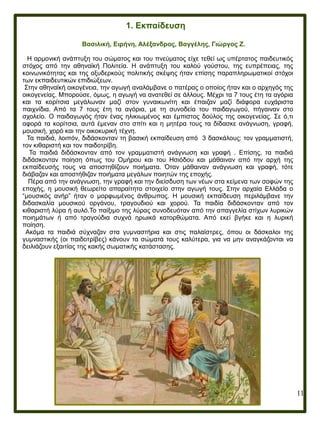 11
1. Εκπαίδευση
Βασιλική, Ειρήνη, Αλέξανδρος, Βαγγέλης, Γιώργος Ζ.
Η αρμονική ανάπτυξη του σώματος και του πνεύματος είχε τεθεί ως υπέρτατος παιδευτικός
στόχος από την αθηναϊκή Πολιτεία. Η ανάπτυξη του καλού γούστου, της ευπρέπειας, της
κοινωνικότητας και της οξυδερκούς πολιτικής σκέψης ήταν επίσης παραπληρωματικοί στόχοι
των εκπαιδευτικών επιδιώξεων.
Στην αθηναϊκή οικογένεια, την αγωγή αναλάμβανε ο πατέρας ο οποίος ήταν και ο αρχηγός της
οικογενείας. Μπορούσε, όμως, η αγωγή να ανατεθεί σε άλλους. Μέχρι τα 7 τους έτη τα αγόρια
και τα κορίτσια μεγάλωναν μαζί στον γυναικωνίτη και έπαιζαν μαζί διάφορα ευχάριστα
παιχνίδια. Από τα 7 τους έτη τα αγόρια, με τη συνοδεία του παιδαγωγού, πήγαιναν στο
σχολείο. Ο παιδαγωγός ήταν ένας ηλικιωμένος και έμπιστος δούλος της οικογενείας. Σε ό,τι
αφορά τα κορίτσια, αυτά έμεναν στο σπίτι και η μητέρα τους τα δίδασκε ανάγνωση, γραφή,
μουσική, χορό και την οικοκυρική τέχνη.
Τα παιδιά, λοιπόν, διδάσκονταν τη βασική εκπαίδευση από 3 δασκάλους: τον γραμματιστή,
τον κιθαριστή και τον παιδοτρίβη.
Τα παιδιά διδάσκονταν από τον γραμματιστή ανάγνωση και γραφή . Επίσης, τα παιδιά
διδάσκονταν ποίηση όπως του Ομήρου και του Ησιόδου και μάθαιναν από την αρχή της
εκπαίδευσής τους να αποστηθίζουν ποιήματα. Όταν μάθαιναν ανάγνωση και γραφή, τότε
διάβαζαν και αποστήθιζαν ποιήματα μεγάλων ποιητών της εποχής.
Πέρα από την ανάγνωση, την γραφή και την διείσδυση των νέων στα κείμενα των σοφών της
εποχής, η μουσική θεωρείτο απαραίτητο στοιχείο στην αγωγή τους. Στην αρχαία Ελλάδα ο
“μουσικός ανήρ” ήταν ο μορφωμένος άνθρωπος. Η μουσική εκπαίδευση περιλάμβανε την
διδασκαλία μουσικού οργάνου, τραγουδιού και χορού. Τα παιδία διδάσκονταν από τον
κιθαριστή λύρα ή αυλό.Το παίξιμο της λύρας συνοδευόταν από την απαγγελία στίχων λυρικών
ποιημάτων ή από τραγούδια συχνά ηρωικά κατορθώματα. Από εκεί βγήκε και η λυρική
ποίηση.
Ακόμα τα παιδιά σύχναζαν στα γυμναστήρια και στις παλαίστρες, όπου οι δάσκαλοι της
γυμναστικής (οι παιδοτρίβες) κάνουν τα σώματά τους καλύτερα, για να μην αναγκάζονται να
δειλιάζουν εξαιτίας της κακής σωματικής κατάστασης.
 
