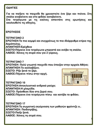 5
ΟΔΗΓΙΕΣ
Για να παίξετε το παιχνίδι θα χρειαστείτε ένα ζάρι και πιόνια. Στη
σκάλα ανεβαίνετε και στο φιδάκι κατεβαίνετε.
Στα τετράγωνα με τις εικόνες απαντάτε στις ερωτήσεις και
ακολουθείτε τις οδηγίες.
ΕΡΩΤΗΣΕΙΣ
ΤΕΤΡΑΓΩΝΟ 2
ΕΡΩΤΗΣΗ:Το πιο κομψό και συγχρόνως το πιο ιδιόρρυθμο κτίριο της
Ακρόπολης.
ΑΠΑΝΤΗΣΗ:Ερέχθειο
ΣΩΣΤΟ:Πήγαινε ένα τετράγωνο μπροστά και ανέβα τη σκάλα.
ΛΑΘΟΣ: Χάνεις τη σειρά σου για 2 γύρους.
ΤΕΤΡΑΓΩΝΟ 7
ΕΡΩΤΗΣΗ: Πολύ γνωστό παιχνίδι που έπαιζαν στην αρχαία Αθήνα;
ΑΠΑΝΤΗΣΗ:Το κολλαβίζειν.
ΣΩΣΤΟ: Ρίξε ξανά το ζάρι.
ΛΑΘΟΣ:Πήγαινε πίσω στην αρχή.
ΤΕΤΡΑΓΩΝΟ 10
ΕΡΩΤΗΣΗ:Αποκλειστικά ανδρικό ρούχο;
ΑΠΑΝΤΗΣΗ:Η χλαμύδα.
ΣΩΣΤΟ: Πρόσθεσε δύο στη ζαριά σου.
ΛΑΘΟΣ:Πήγαινε ένα τετράγωνο πίσω και κατέβα το φιδάκι.
ΤΕΤΡΑΓΩΝΟ 17
ΕΡΩΤΗΣΗ:Τη σωματική εκγύμναση των μαθητών φρόντιζε ο..
ΑΠΑΝΤΗΣΗ: Παιδοτρίβης.
ΣΩΣΤΟ:Παίξε ξανά.
ΛΑΘΟΣ: Χάνεις τη σειρά σου.
 