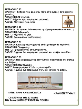 6
ΤΕΤΡΑΓΩΝΟ 23
ΕΡΩΤΗΣΗ: Ένδυμα που φοριόταν τόσο από άντρες, όσο και από
γυναίκες;
ΑΠΑΝΤΗΣΗ: Ο χιτώνας.
ΣΩΣΤΟ:Πήγαινε τρία τετράγωνα μπροστά.
ΛΑΘΟΣ: Μείνε εκεί που είσαι.
ΤΕΤΡΑΓΩΝΟ 26
ΕΡΩΤΗΣΗ: Τα αγόρια διδάσκονταν τη λύρα ή τον αυλό από τον ...;
ΑΠΑΝΤΗΣΗ:Κιθαριστή.
ΣΩΣΤΟ: Ρίξε ξανά το ζάρι.
ΛΑΘΟΣ: Ξεκουράσου για 2 γύρους.
ΤΕΤΡΑΓΩΝΟ 31
ΕΡΩΤΗΣΗ:Κούκλες πήλινες με τις οποίες έπαιζαν τα κορίτσια;
ΑΠΑΝΤΗΣΗ:Πλαγγόνες.
ΣΩΣΤΟ: Προχώρα στην επόμενη εικόνα.
ΛΑΘΟΣ: Πήγαινε ένα τετράγωνο μπροστά και κατέβα το φιδάκι.
ΤΕΤΡΑΓΩΝΟ 33
ΕΡΩΤΗΣΗ:Ναός αφιερωμένος στην Αθηνά, προστάτιδα της πόλης
της Αθήνας;
ΑΠΑΝΤΗΣΗ: Παρθενώνας.
ΣΩΣΤΟ:Συγχαρητήρια! Κέρδισες το παιχνίδι!
ΛΑΘΟΣ: Πήγαινε ένα τετράγωνο πίσω και κατέβα το φιδάκι.
ΠΑΙΞΕ, ΜΑΘΕ ΚΑΙ ΔΙΑΣΚΕΔΑΣΕ
ΟΙ ΜΑΘΗΤΕΣ ΤΗΣ Δ2 ΤΑΞΗΣ
ΤΟΥ 2ου ΔΗΜΟΤΙΚΟΥ ΣΧΟΛΕΙΟΥ ΠΕΥΚΩΝ
ΚΑΛΗ ΕΠΙΤΥΧΙΑ!!!
 