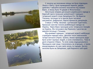 С початку це поселення нікому не було підвладне.
Лише в 1564 р. було проведений перепис дворів
(ревізію) і офіційно визнано поселення під назвою
Бірки, в якому було 19 дворів із 96'жителями .
Могутньою опорою для всього українського народу в
боротьбі проти польське шляхетської і турецько -
татарської агресії стала Запорізька Січ. На берегах
Тясмину, Інгульця та їх приток були численні
мисливські, рибальські, бортні промисли запоріжців .
Ставши з 1475р. васалом султанської Туреччини,
Кримське ханство чинило розбійницькі напади на
Україну. Через Бірки проходив шлях татарських походів
на Україну. Він починався від Перекопу і досягав аж
верхів'я Інгульця і Тясмину.
Від кривавої турецько - татарської агресії найбільше
страждали народні маси. Десятки тисяч невільників
татари вигнали в Крим. Шляхи, якими проходили орди
були усіяні трупами людей, а села спалювались. Така ж
доля спідкала й Бірки. Та село знову відроджувалося.
Приходили нові люди і поселялись на згарищах, а також
викорчовували ліс для своїх осель та городів. Багато
жителів йшли на Запоріжжя, щоб боронити свій край.
 