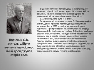 Видатний політик і полководець Б. Хмельницький
залишив слід в історії нашогс краю. Всередині XVII ст.
землями, на яких знаходиться Олександрівка та
навколишні місця, володів гетьман. Власністю
Б. Хмельницького було й с. Бірки.
Де зупинявся і проживав гетьман Б. Хмельницький в
Бірках, де він приймав послів? Донедавна це було
загадкою. І от у 2000 р. завіса загадковості трохи
піднялася. При проведенні земляних робіт на огороді
бірчанина С.В. Колісника на глибині 0,5 м було знайдено
рештки згорілого житла. Контури житла простежити не
вдалось, але в розрізі розкопу досить чітко читався
глинобитний дім, насипаний на материковий пісок.
Рештки домівки вкрито шаром згорілої деревини та
обгорілої глини. Знайдені рештки будівлі свідчать, що це
було житло. Серед обгорілих шматків глини було
знайдено фрагменти пічних кахлів, гончарного посуду,
денце скляного посуду гутного виробництва.
Колісник С.В.
житель с.Бірки
вчитель –пенсіонер,
який досліджував
історію села
 