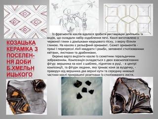 Із фрагментів кахлів вдалося зробити реставрацію декількох їх
видів, що складали набір оздоблення печі. Кахлі виготовлено з
червоної глини з домішками кварцового піску, з верху білили
глиною. На кахлях є рельєфний орнамент. Сюжет орнаментів -
прямі і перехресні лінії квадрати і ромби, заповнені стилізованими
квітами, листками та драбинками.
Окремо варто виділити кахлю із сюжетним геральдичним
зображенням. Композиція складається з двох взаємопов'язаних
фігур: вершника на коні з шаблею, піднятою в руці, - в центрі
композиції, та фігури людини, яка тримає коня за вуздечку, -
праворуч від вершника два верхні кути та середину нижньої
частини кахлі прикрашені розетками із стилізованого листя.
 