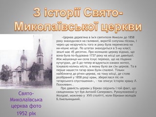 «Церква дерев'яна в ім'я святителя Миколи до 1858
року знаходилася на галявині, вкритій сипучим піском, і
через цю незручність того ж року була перенесена на
ни­нішнє місце. По штатах знаходиться в 5-му класі;
землі має 45 десятин. Про колишню церкву відомо, що
вона була по­будована 1737 року на місці ше давнішої.
Між мешканця­ми села існує переказ, що на піщаних
кучугурах, де й до­тепер вгадуються ознаки жител,
існувало колись місто, в якому було аж сім церков. Та в
перше нашестя гагар вони були спалені. Тільки
найближча до річки церква, на тому місці, де стояв
розібраний у 1858 році храм, збереглася піс­ля
татарського спустошення», - так описує історію храму Л.
Похилевич .
Про давність церкви у Бірках свідчить і той факт, що
священиком тут був Антоній Саперович. Рукоуложений у
Молдові, можливо у XVІІ столітті, коли Бірками володів
Б.Хмельницький.
Свято-
Миколаївська
церква фото
1952 рік
 