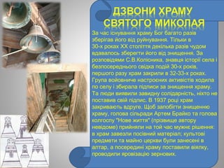 За час існування храму Бог багато разів
зберігав його від руйнування. Тільки в
30­х роках XX століття декілька разів чудом
вдавалось зберегти його від знищення. За
розповідями С.В.Колісника, знавця історії села і
безпосереднього свідка подій 30­х років,
першого разу храм закрили в 32­33­х роках.
Група войовниче настроєних активістів ходила
по селу і збирала підписи за знищення храму.
Та люди виявили завидну солідарність, ніхто не
поставив свій підпис. В 1937 році храм
закривають вдруге. Щоб запобігти знищенню
храму, голова сільради Артем Брайко та голова
колгоспу "Нове життя" (прізвище автору
невідоме) прийняли на той час мужнє рішення:
в храм завезли посівний матеріал; культові
предмети та майно церкви були занесені в
алтар, а посередині храму поставили віялку,
проводили яровізацію зернових.
 