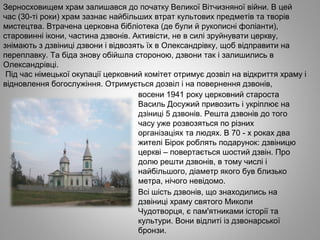 Зерносховищем храм залишався до початку Великої Вітчизняної війни. В цей
час (30­ті роки) храм зазнає найбільших втрат культових предметів та творів
мистецтва. Втрачена церковна бібліотека (де були й рукописні фоліанти),
старовинні ікони, частина дзвонів. Активісти, не в силі зруйнувати церкву,
знімають з дзвіниці дзвони і відвозять їх в Олександрівку, щоб відправити на
переплавку. Та біда знову обійшла стороною, дзвони так і залишились в
Олександрівці.
Під час німецької окупації церковний комітет отримує дозвіл на відкриття храму і
відновлення богослужіння. Отримується дозвіл і на повернення дзвонів,
восени 1941 року церковний староста
Василь Досужий привозить і укріплює на
дзіниці 5 дзвонів. Решта дзвонів до того
часу уже розвозяться по різних
організаціях та людях. В 70 ­ х роках два
жителі Бірок роблять подарунок: дзвіницю
церкві – повертається шостий дзвін. Про
долю решти дзвонів, в тому числі і
найбільшого, діаметр якого був близько
метра, нічого невідомо.
Всі шість дзвонів, що знаходились на
дзвіниці храму святого Миколи
Чудотворця, є пам'ятниками історії та
культури. Вони відлиті із дзвонарської
бронзи.
 