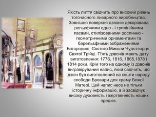 Якість лиття свідчить про високий рівень
тогочасного ливарного виробництва.
Зовнішня поверхня дзвонів декорована
рельєфними одно ­ і трилінійними
пасами, стилізованими рослинно ­
геометричними орнаментами та
барельєфними зображеннями
Богородиці, Святого Миколи Чудотворця,
Святої Трійці. П'ять дзвонів мають дату
виготовлення: 1776, 1816, 1865,1878 і
1814 роки. Крім того на одному із дзвонів
вигравіруваний напис, який свідчить, що
дзвін був виготовлений на кошти народу
слободи Бровари для храму Божої
Матері. Цей напис несе не тільки
історичну інформацію, а й засвідчує
високу духовність і жертвенність наших
предків.
 