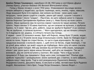 Брайко Петро Григорович, народився 22.06.1923 року в селі Бірках Других
(тепер Бірки), учасник бойових дій Великої Вітчизняної війни.
Голод у Бірках почався з осені 1932 року. Уповноважені від влади восени
почали забирати у людей все, що було: пшеницю, жито, ячмінь, горох, квасолю.
Люди вимушені були їсти коріння, яке копали на пісках - воно мало смак
петрушки, також рвали суцвіття з верби, рвали цвіт акації, сушили і мішали з
якоюсь половою і пекли "оладки". «Пам'ятаю, як мати забрала мене із старшим
братом Кирилом Григоровичем Крайком (жив у с. Нова Осота) на поле сапати
буряки. Мама одломила нам по кусочку коржа і налила по чашці молока. Почали
сапати. Через хвилин 5-10 мама помітила, що ми сапаємо не вулички, а зрубуємо
буряки, та й каже: "Що ви, діти, робите, нащо ви зрубуєте буряки?" А ми кажемо:
"Ми не зрубуємо, а сапаємо вулички..." Мати здогадалася, що ми почали сліпнути
та й відрядила нас додому. А сліпнути почали від голоду.
У червні - липні 33 почалися жнива. Брат мій Кирило, якому було 12 років, водив
коні у жатці а я у 10 років носив воду в'язальницям снопів. Брав по піввідра води і
носив по полю. Ходив по стерні босим, то часто сідав відпочивати. Як сяду, то
крадькома виминав з колосків зерно, і, щоб ніхто не бачив, з'їдав похапцем. І так
за цілий день наївся, що живіт надуло до підборіддя. Мати цілу ніч мене спасала.
Всі ми були дуже голодні. Мій дід заховав від активістів хліба мішок, кукурудзи
мішок і дав трохи цього зерна моєму батькові, щоб діти не померли. Так ми і
виживали. Дід не схотів вступати у колгосп. Він казав: "Чого я буду на всіх
працювати! Я буду сам працювати і буду мати своє господарство!" Пізніше діда
зробили "куркулем" і розкуркулили: зняли залізний дах з повітки, із хати забрали,
забрали коня і пару волів. Тоді в селі розкуркулили Підлиплого Миколу,
Федоренка Семена, Досужого Івана, їх вислали в Сибір. Активістами були Руденко
Андрій, Москаленко і його брат, Гнида Петро Климович, Євенко Федот.»
 