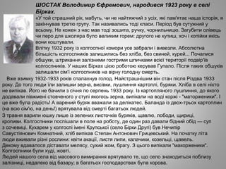 ШОСТАК Володимир Єфремович, народився 1923 року в селі
Бірках.
«У той страшний рік, мабуть, чи не найтяжчий з усіх, які пам'ятає наша історія, я
закінчував третю групу. Так називались тоді класи. Період був сутужний у
всьому. Не кожен з нас мав тоді зошита, ручку, чорнильницю. Загубити олівець
чи перо для школяра було великим горем: другого не купиш, хоч і копійки якісь
вони коштували.
Влітку 1932 року із колгоспної комори усе забрали і вивезли. Абсолютна
більшість колгоспників залишились без хліба, без свиней, курей... Почалися
обшуки, штрикання залізними гострими шпичками всієї території подвір'їв
колгоспників. У наших Бірках цією роботою керував Гупало. Після таких обшуків
залишали сім'ї колгоспників на вірну голодну смерть.
Вже взимку 1932­1933 років спалахнув голод. Найстрашнішим він стан після Різдва 1933
року. До того люди їли залишки зерна, висівки, лушпиння картоплі, буряки. Хліба в селі ніхто
не випікав. Його не бачили з січня по серпень 1933 року. Із картопляного лушпиння, до якого
додавали півжмені стовченого у ступі якогось зерна, випікали на воді коржі ­ "маторженики". І
це вже була радість! А варений буряк вважали за делікатес. Баланда із двох­трьох картоплин
(на всю сім'ю, на день!) врятувала від смерті багатьох людей.
З травня варили юшку лише із зелених листочків буряків, щавлю, лободи, щириці,
кропиви. Колгоспники поспішали в поле на роботу, де один раз давали бідний обід — суп
з сочевиці. Кухарем у колгоспі імені Крупської (село Бірки Другі) був Нечипір
Савустіянович Комнатний, хліб випікав Степан Антонович Грицевський. На початку літа
люди вживали різні рослини: квіти акації, листя липи, калачики, козельці, щавель.
Декому вдавалося діставати мелясу, сухий жом, брагу. З цього випікали "макорженики".
Колгоспники були худі, жовті.
Людей нашого села від масового вимирання врятувало те, що село знаходиться поблизу
залізниці, недалеко від базару; в багатьох господарствах була корова.
 