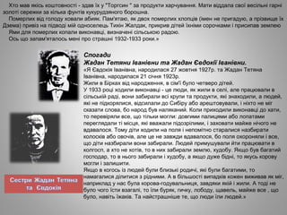Хто мав якісь коштовності ­ здав їх у "Торгсин " за продукти харчування. Мати віддала свої весільні гарні
золоті сережки за кілька фунтів кукурудзяного борошна.
Померлих від голоду ховали абияк. Пам'ятаю, як двох померлих хлопців (імен не пригадую, а прізвище їх
Дзема) привіз на підводі мій односелець Тихін Жалдак, прикрив дітей їхніми сорочками і присипав землею
Ями для померлих копали виконавці, визначені сільською радою.
Ось що запам'яталось мені про страшні 1932­1933 роки.»
Спогади
Жадан Тетяни Іванівни та Жадан Євдокії Іванівни.
«Я Євдокія Іванівна, народилася 27 жовтня 1927р. та Жадан Тетяна
Іванівна, народилася 21 січня 1923р.
Жили в Бірках від народження, в сім'ї було четверо дітей.
У 1933 році ходили виконавці ­ це люди, як жили в селі, але працювали в
сільській раді, вони забирали всі крупи та продукти, які знаходили, а людей,
які не підкорялися, відсилали до Сибіру або арештовували, і ніхто не міг
сказати слова, бо народ був наляканий. Коли приходили виконавці до хати,
то перевіряли все, що тільки могли: довгими палицями або лопатами
переглядали ті місця, які вважали підозрілими, і заховати майже нічого не
вдавалося. Тому діти ходили на поля і непомітно старалися назбирати
колосків або овочів, але це не завжди вдавалося, бо поля охороняли і все,
що діти назбирали вони забирали. Людей примушували йти працювати в
колгосп, а хто не хотів, то в них забирали землю, худобу. Якщо був багатий
господар, то в нього забирали і худобу, а якщо дуже бідні, то якусь корову
могли і залишити.
Якщо в когось із людей були близькі родичі, які були багатими, то
намагалися ділитися з рідними. А в більшості випадків кожен виживав як міг,
наприклад у нас була корова­годувальниця, завдяки якій і жили. А тоді не
було чого їсти взагалі, то їли буряк, гичку, лободу, щавель, майже все , що
було, навіть їжаків. Та найстрашніше те, що люди їли людей.»
 