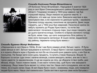 Спогади Колісника Петра Віталійовича
«Я Колісник Петро Віталійович. Народився 5 жовтня 1925
року в селі Бірки Олександрівського району Кіровоградської
області. Глодомор почався у 1933 році навесні. Це був
страшний період. Люди лежали на дорогах мертві, їх
забирали, хто мав ще трохи сили. Вивозили мертвих в яри,
викопували ями, в які хоронили по декілька трупів, і заривали.
Причина голоду нашому поколінню не зрозуміла. Деякі люди
говорять, що у 1932 році був неврожай. Населення країни як­
небуть прожило до Різдва Христового, та потім їжа
закінчилася і почалася страшна пора. Інші люди говорять, що
до цього причетна влада. Особисто в Бірках великого голоду
не було, може тому, що село знаходилось біля району та
повз село проходила залізниця. В інших селах, віддалених
від району, пережити голод було важко.»
Спогади Буренко Мотрі Федотівни
«Народилася в селі Бірки в 1924р. В сім ї нас було семеро дітей, батько і мати . Я була
сама менша в сім'ї. Батьки працювали в колгоспі. Старші брати і сестри ходили на буряки,
а я ходила збирати жуки з буряків на полі бо на сільській кухні давали куліш, а він був як
похльопка. На базарі мати коли щось продасть, то купить стакан борошна. Візьме те
борошно та натре туди гички і напече млинців, а вони виходять зелені, але ми їх їмо з
такою радістю та задоволенням. А ще ми ходили до лісу, де збирали їстівні гриби, дикі
яблука, ягоди. Також ловили їжаків. З них мати топила жир, щоб було чим змазувати
сковороду. Якщо їжаки були великі то і м'ясо теж їли. Наша сім'я голодувала, але не так
тяжко, як в інших селах люди. В селі Бірки були і пухлі, і знеможеш люди, але померлих
людей було мало. Наша сім'я вижила вся. Своїм життям я вдячна саме моїм батькам.»
 