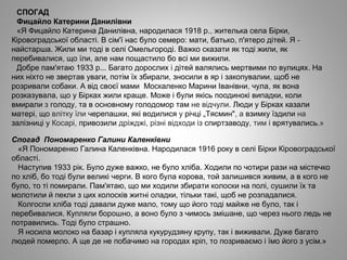 СПОГАД
Фицайло Катерини Данилівни
«Я Фицайло Катерина Данилівна, народилася 1918 р., жителька села Бірки,
Кіровоградської області. В сім'ї нас було семеро: мати, батько, п'ятеро дітей. Я ­
найстарша. Жили ми тоді в селі Омельгороді. Важко сказати як тоді жили, як
перебивалися, що їли, але нам пощастило бо всі ми вижили.
Добре пам'ятаю 1933 р... Багато дорослих і дітей валялись мертвими по вулицях. На
них ніхто не звертав уваги, потім їх збирали, зносили в яр і закопувалии, щоб не
розривали собаки. А від своєї мами Москаленко Марини Іванівни, чула, як вона
розказувала, що у Бірках жили краще. Може і були якісь поодинокі випадки, коли
вмирали з голоду, та в основному голодомор там не відчули. Люди у Бірках казали
матері, що влітку їли черепашки, які водилися у річці „Тясмин", а взимку їздили на
залізниці у Косарі, привозили дріжджі, різні відходи із спиртзаводу, тим і врятувались.»
Спогад Пономаренко Галини Каленківни
«Я Пономаренко Галина Каленківна. Народилася 1916 року в селі Бірки Кіровоградської
області.
Наступив 1933 рік. Було дуже важко, не було хліба. Ходили по чотири рази на містечко
по хліб, бо тоді були великі черги. В кого була корова, той залишився живим, а в кого не
було, то ті помирали. Пам'ятаю, що ми ходили збирати колоски на полі, сушили їх та
молотили й пекли з цих колосків житні оладки, тільки такі, щоб не розпадалися.
Колгоспи хліба тоді давали дуже мало, тому що його тоді майже не було, так і
перебивалися. Купляли борошно, а воно було з чимось змішане, що через нього ледь не
потравились. Тоді було страшно.
Я носила молоко на базар і купляла кукурудзяну крупу, так і виживали. Дуже багато
людей померло. А ще де не побачимо на городах кріп, то позриваємо і їмо його з усім.»
 