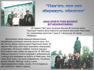 22 червня 1941 року почалася Велика Вітчизняна війна.
Територія України була повністю окупована військами Німеччини
та ї союзниками протягом 1 року й 1 місяця (до 22 липня
1942року).
Віроломний напад німецько­фашистських
загарбників сколихнув і жителів нашого села. Хто
міх носити зброю пішов в ряди Радянської Армії. 30
серпня 1941 року село було окуповане німецькими
солдатами. Почалися грабежі. Селяни змушені
були ховати своє добро від фашистів. В 1942 році
німецькі окупанти почали вербувати добровольців
з молоді для відправки на роботу в Німеччину. Але
таких було мало, що йшли добровільно. Почалися
масові облави. Молодь тікала з села,
переховувалася в ямах, клунях. Хто попадав до
рук окупантів ­ тікали з дороги.
 