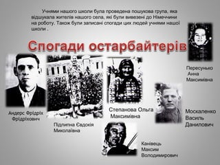Учнями нашого школи була проведена пошукова група, яка
відшукала жителів нашого села, які були вивезені до Німеччини
на роботу. Також були записані спогади цих людей учнями нашої
школи .
Андерс Фрідріх
Фрідріхович
Підлипна Євдокія
Миколаївна
Степанова Ольга
Максимівна
Пересунько
Анна
Максимівна
Канівець
Максим
Володимирович
Москаленко
Василь
Данилович
 