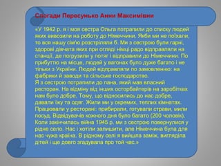 Спогади Пересунько Анни Максимівни
«У 1942 р. я і моя сестра Ольга потрапили до списку людей
яких вивозили на роботу до Німеччини. Якби ми не поїхали,
то вся нашу сім'ю розстріляли б. Ми з сестрою були гарні,
здорові дівчата яких при огляді німці радо відправляли на
станції, де погрузили у потяг і відправили до Німеччини. По
прибуттю на місце, людей у вагонах було дуже багато і не
тільки з України. Людей відправляли по замовленню: на
фабрики й заводи та сільське господарство.
Я з сестрою потрапили до пана, який мав власний
ресторан. На відміну від інших осторбайтерів на заробітках
нам було добре. Тому, що відносились до нас добре,
давали їжу та одяг. Жили ми у окремих, теплих кімнатах.
Працювали у ресторані: прибирали, готували страви, мили
посуд. Відвідувачів кожного дня було багато (200 чоловік).
Коли закінчилась війна 1945 р. ми з сестрою повернулися у
рідне село. Нас і хотіли залишити, але Німеччина була для
нас чужа країна. В рідному селі я вийшла заміж, вигляділа
дітей і ще довго згадувала про той час.»
 