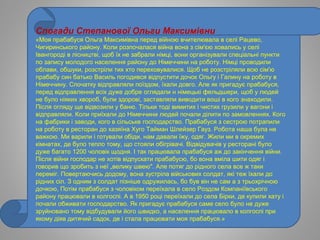 Спогади Степанової Ольги Максимівни
«Моя прабабуся Ольга Максимівна перед війною вчителювала в селі Рацево,
Чигиринського району. Коли розпочалася війна вона з сім'єю ховались у селі
Івангороді в лісництві, щоб їх не забрали німці, вони організували спеціальні пункти
по запису молодого населення району до Німеччини на роботу. Німці проводили
облави, обшуки, розстріли тих хто переховувалися. Щоб не розстріляли всю сім'ю
прабабу син батько Василь погодився відпустити дочок Ольгу і Галину на роботу в
Німеччину. Спочатку відправляли поїздом, їхали довго. Але як пригадує прабабуся,
перед відправлення всіх дуже добре оглядали н німецькі фельдшери, щоб у людей
не було ніяких хвороб, були здорові, заставляли виводити воші в кого знаходили.
Після огляду ще відвозили у баню. Тільки тоді вимитих і чистих грузили у вагони і
відправляли. Коли приїхали до Німеччини людей почали ділити по замовленнях. Кого
на фабрики і заводи, кого в сільське господарство. Прабабуся з сестрою потрапили
на роботу в ресторан до хазяїна Хуго Тайман Шлейзер Гауз. Робота наша була не
важкою. Ми варили і готували обіди, нам давали їжу, одяг. Жили ми в окремих
кімнатах, де було тепло тому, що стояли обігрівачі. Відвідувачів у ресторані було
дуже багато 1200 чоловік щодня. І так працювала прабабуся аж до закінчення війни.
Після війни господар не хотів відпускати прабабусю, бо вона вміла шити одяг і
говорив що зробить з неї „велику швею". Але потяг до рідного села все ж таки
переміг. Повертаючись додому, вона зустріла військових солдат, які теж їхали до
рідних сіл. З одним з солдат пізніше одружилась, бо був він не сам а з трьохрічною
дочкою, Потім прабабуся з чоловіком переїхала в село Роздом Компаніївського
району працювали в колгоспі. А в 1950 році переїхали до села Бірки, де купили хату і
почали обживати господарство. Як пригадує прабабуся саме село було не дуже
зруйновано тому відбудували його швидко, а населення працювало в колгоспі при
якому діяв дитячий садок, де і стала працювати моя прабабуся.»
 