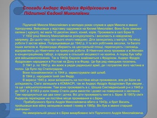 Спогади Андерс Фрідріха Фрідріховича та
Підлипної Євдокії Миколаївни
Підлипній Микола Миколайович в молодих роках служив в царя Миколи в званні
підпоручика. Вийшовши у відставку одружився на Килимі Миколаївні. Вони були заможні
селяни ( куркулі), які мали 10 десятин землі, коней, корів. Проживали в селі Бірки II.
У 1932 році Миколу Миколайовича розкуркулюють і висилають в невідомому
напрямку. До цього часу про нього нічого невідомо. Діти залишились з матір'ю. На місці
роботи її застає війна. Попрацювавши до 1942 р, її та всіх робітників засолки, та багато
інших жителів м. Кіровограда збирають на центральній площі, переписують і силоміць
відправляють до Німеччини на примусові роботи. В Німеччині вона проживає в м.Мюнхен
в концентраційному таборі, а працює в сільській місцевості на хазяїна. А поряд був табір
для військовополонених. Так в 1943р Євдокія знайомиться з Фрідріхом. Андерс Фрідріх
Фрідріхович народився в Ростові на Дону в м.Фішер. Це був ряд німецьких поселень.
З 1941 р. по 1943 р. він воює в рядах радянської армії, де і потрапляє його частина в
полон. Це було під Сталінградом.
Вони познайомилися і в 1944 р. зареєстрували свій шлюб.
В 1944 р. народився їхній син Федір.
В вересні 1945 р. вони виїжджають на постійне місце проживання, але до Бірок не
доїжджають. Сім'ю залишили в КОМІАСРі, так як Андерс Фрідріх Фрідріхович був німцем ,
та ще і військополоненим. Там вони проживають в с. Шошка Сиктивдинський р-н з 1945 р
до 1957 р. В1953 р коли помер Сталін дали амністію і дозвіл на повернення з заслання.
Там народжуються ще два сини і дочка. Всі діти проживають нині в с. Бірки. В 1957р сім'я
Андерсів переїжджає на постійне місце проживання в с.Бірки.
Прабабусиного брата Андрія Миколайовича вбито в 1943р, а брат Василь
пройшовши всю війну залишився живий і помер в 1985р. Він був в званні старший
лейтенант.
На меморіальній дошці в с.Бірки викарбовано ім'я Підлипного Андрія Миколайовича.
 