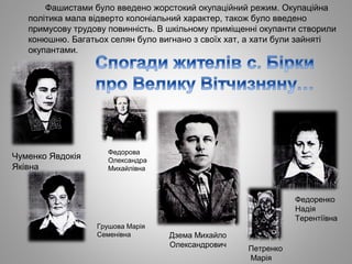 Фашистами було введено жорстокий окупаційний режим. Окупаційна
політика мала відверто колоніальний характер, також було введено
примусову трудову повинність. В шкільному приміщенні окупанти створили
конюшню. Багатьох селян було вигнано з своїх хат, а хати були зайняті
окупантами.
Чуменко Явдокія
Яківна
Петренко
Марія
Дзема Михайло
Олександрович
Федорова
Олександра
Михайлівна
Грушова Марія
Семенівна
Федоренко
Надія
Терентіївна
 