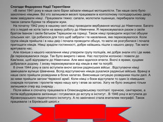 Спогади Федоренко Надії Терентіївни
«В липні 1941 року в наше село Бірки заїхали німецькі мотоциклісти. Так наше село було
захоплено німцями. Всі хто залишився веселі працювали в колгоспному господарському дворі,
яким завідували німці . Працювали тяжко: сапали, молотили пшеницю, перебирали полову
також сапали буряки та збирали жуки.
На початку 1942 року в нашому селі німці проводили вербування молоді до Німеччини. Багато
хто з людей не хотів їхати на важку роботу до Німеччини. Я переховувалася разом з своїм
братом Іваном і своїм батьком Терешком на горищі. Також німці проводили жорстокі обшуки
сільських хат. Це робилося для того щоб забрати і те населення, яке переховувалося. Коли
група німців прийшла і в наш двір і почала проводити обшук, то мати не розгубилася і почала
пригощати німців. Німці зраділи гостинності, добре наївшись пішли з нашого двору. Так мати
врятувала нас.
Але пізніше з нашого населення німці утворили групу поліцаїв, які добре знали хто і де живе.
Де переховувалися люди. Так було викрито і мене. Нас построїли колоною і повели до
Кам'янки, щоб відправити до Німеччини. Але мені вдалося втекти. Вночі я ярами, кущами
добралася додому. І знову переховувалася від німців в ямі та погрібі.
8 січня 1944 року в село вступили вночі загони радянських військ . Відступаючи німці
замінували вулицю Шевченка. Вслід відступаючих німців рухалися радянські війська. Вранці в
наше село прийшли розвідники в білих халатах. Вияснивши ситуацію розвідники пішли далі. А
за ними прийшли загони Червоної армії. Коли німці з боєм відступали то один із німецьких
снарядів потрапив і пролетів через нашу хату і впав за хатою. Хату не було знищено тільки
залишився отвір від снаряду .
Після війни я спочатку працювала в Олександрівському госпіталі: прачкою, санітаркою, а
потім відбудовувала залізницю і готувалася до вступу в інститут . В 1946 році я вступила до
Кіровоградського педагогічного інституту. А по закінченні стала вчителем географії. Також
працювала і в Бірківській школі.»
 