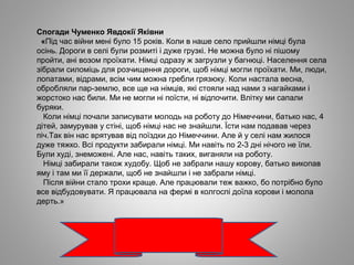 Спогади Чуменко Явдокії Яківни
«Під час війни мені було 15 років. Коли в наше село прийшли німці була
осінь. Дороги в селі були розмиті і дуже грузкі. Не можна було ні пішому
пройти, ані возом проїхати. Німці одразу ж загрузли у багнюці. Населення села
зібрали силоміць для розчищення дороги, щоб німці могли проїхати. Ми, люди,
лопатами, відрами, всім чим можна гребли грязюку. Коли настала весна,
обробляли пар-землю, все ще на німців, які стояли над нами з нагайками і
жорстоко нас били. Ми не могли ні поїсти, ні відпочити. Влітку ми сапали
буряки.
Коли німці почали записувати молодь на роботу до Німеччини, батько нас, 4
дітей, замурував у стіні, щоб німці нас не знайшли. Їсти нам подавав через
піч.Так він нас врятував від поїздки до Німеччини. Але й у селі нам жилося
дуже тяжко. Всі продукти забирали німці. Ми навіть по 2-3 дні нічого не їли.
Були худі, знеможені. Але нас, навіть таких, виганяли на роботу.
Німці забирали також худобу. Щоб не забрали нашу корову, батько викопав
яму і там ми її держали, щоб не знайшли і не забрали німці.
Після війни стало трохи краще. Але працювали теж важко, бо потрібно було
все відбудовувати. Я працювала на фермі в колгоспі доїла корови і молола
дерть.»
 