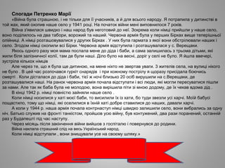 Спогади Петренко Марії
«Війна була страшною, і не тільки для її учасників, а й для всього народу. Я потрапила у дитинстві в
той жах, який охопив наше село у 1941 році. На початок війни мені виповнилося 7 років.
Війна з'явилася швидко і наш народ був неготовий до неї. Зокрема коли німці прийшли у наше село,
воно поділилось на два табори, ворожий та наший. Червона армія була у перших Бірках вище теперішньої
олійниці. А німці розташовувалися у других Бірках . У них була гармата з якої вони обстрілювали наших і
село. Згодом німці охопили всі Бірки. Червона армія відступила і розташувалася у с. Верещаки.
Якось одного разу моя мама послала мене до діда і баби, а сама залишилась з трьома дітьми, які
жили біля залізничної колії, там де були наші. Діло було на весні, доріг у селі не було. Я йшла ввечері,
зустріла кількох німців
Але через те, що я була ще дитиною, на мене ніхто не звертав уваги. 3 жителів села, на вулиці нікого
не було . В цей час розпочався гуркіт снарядів і при кожному пострілу я щоразу присідала боючись
смерті . Коли дісталася до діда і баби, тієї ж ночі близько 20 осіб вирушили на с.Верещаки, де
розташувалися наші. На ранок червона армія почала відступати і всі люди, які могли пересуватися пішли
за нами. Але так як баба була не молодою, вона вирішила піти зі мною додому, де їх чекав вдома дід .
В кінці 1942 р. німці повністю зайняли наше село .
Коли німці носилися у хаті моєї баби, то висилили їх із хати, бо туди звезли усі харчі. Моїй бабусі
пощастило, тому що німці, які оселилися в їхній хаті добре ставилися до наших, давали харчі.
А коли у 1944 р. наша армія почала контрнаступ німці швидко залишили село, вони вибрались за одну
ніч. Батько служив на фронті танкістом, пройшов усю війну, був контужений, два рази поранений, останній
раз у Будапешті під час наступу.
Через місяць після закінчення війни вийшов з госпіталю і повернувся до родини.
Війна наклала страшний слід на весь Український народ.
Коли німці відступали , вони знищували усе на своєму шляху.»
 