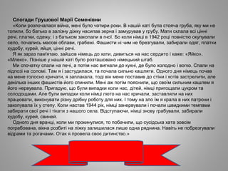 Спогади Грушової Марії Семенівни
«Коли розпочалася війна, мені було чотири роки. В нашій хаті була стояча груба, яку ми не
топили, бо батько в залізну діжку насипав зерна і замурував у грубу. Мати склала всі цінні
речі, платки, одежу, і з батьком закопали в гної. Бо коли німці в 1942 році повністю окупували
село, почались масові облави, грабежі. Фашисти ні чим не брезгували, забирали одяг, платки
худобу, курей, яйця, цінні речі.
Я як зараз пам'ятаю, зайшов німець до хати, дивиться на нас сердито і каже: «Яйко»,
«Млеко». Пізніше у нашій хаті було розташовано німецький штаб.
Ми спочатку спали на печі, а потім нас вигнали до кухні, де було холодно і вогко. Спали на
підлозі на соломі. Там я і застудилася, та почала сильно кашляти. Одного дня німець почав
на мене голосно кричати, я заплакала, тоді він мене поставив до стіни і хотів застрелити, але
декілька інших фашистів його спинили. Мені аж потім пояснили, що своїм сильним кашлем я
його нервувала. Пригадую, що були випадки коли нас, дітей, німці пригощали цукром та
солодощами. Але були випадки коли німці люто на нас кричали, заставляли на них
працювати, виконувати різну дрібну роботу для них. І тому на зло їм я крала в них патрони і
закопувала їх у степу. Коли настав 1944 рік, німці занервували і почали швидкими темпами
забирати свої речі і тікати з нашого села. Відступаючи, німці знову грабували, забирали
худобу, курей, свиней.
Одного дня вранці, коли ми прокинулися, то побачили, що сусідська хата зовсім
пограбована, вікна розбиті на ліжку залишилася лише одна ряднина. Навіть не побрезгували
відрами та рогачами. Отак я провела своє дитинство.»
 