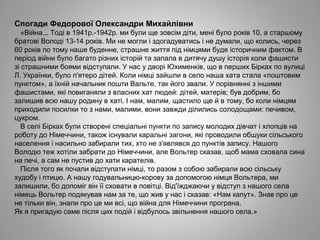 Спогади Федорової Олександри Михайлівни
«Війна... Тоді в 1941р.-1942р. ми були ще зовсім діти, мені було років 10, а старшому
братові Володі 13-14 років. Ми не могли і здогадуватись і не думали, що колись, через
60 років по тому наше буденне, страшне життя під німцями буде історичним фактом. В
період війни було багато різних історій та запала в дитячу душу історія коли фашисти
зі страшними боями відступали. У нас у дворі Юхименків, що в перших Бірках по вулиці
Л. Українки, було п'ятеро дітей. Коли німці зайшли в село наша хата стала «поштовим
пунктом», а їхній начальник пошти Вальте, так його звали. У порівнянні з іншими
фашистами, які повиганяли з власних хат людей: дітей, матерів; був добрим, бо
залишив всю нашу родину в хаті. І нам, малим, щастило ще й в тому, бо коли німцям
приходили посилки то з нами, малими, вони завжди ділились солодощами: печивом,
цукром.
В селі Бірках були створені спеціальні пункти по запису молодих дівчат і хлопців на
роботу до Німеччини, також існували каральні загони, які проводили обшуки сільського
населення і насильно забирали тих, хто не з'являвся до пунктів запису. Нашого
Володю теж хотіли забрати до Німеччини, але Вольтер сказав, щоб мама сховала сина
на печі, а сам не пустив до хати карателів.
Після того як почали відступати німці, то разом з собою забирали всю сільську
худобу і птицю. А нашу годувальницю-корову за допомогою німця Вольтера, ми
залишили, бо допоміг він її сховати в повітці. Від'їжджаючи у відступ з нашого села
німець Вольтер подякував нам за те, що жив у нас і сказав: «Нам капут». Знав про це
не тільки він, знали про це ми всі, що війна для Німеччини програна.
Як я пригадую саме після цих подій і відбулось звільнення нашого села.»
 