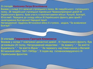 Зі спогадів Колісника Петра Віталійовича.
Воював у складі 213 запасної стрілецького полку, 86 гвардійського стрілецького
полку, 28 гвардійської стрілецької Харківської Червонопрапорної дивізії ІІІ
Українського фронту. Брав участь в комплектування військ: Румунії, Болгарії,
Югославії. Передача до складу військ ІІІ Українського фронту двох армій і
налагодження Болгарської Народної Армії.
Нагороджений: Орденом Вітчизняної війни ІІ ступеня, медаль “За визволення
Болгарії ”
Зі спогадів Гавриленка Григорія Климовича
Воював у складі 7 повітряної десантної дивізії , ІІІ Українського фронту, був
зв’язківцем 20 полку. Нагороджений медалями : “ За відвагу ”, “ За взяття
Будапешта ”, “ За взяття Відня ”, “ За перемогу над Німеччиною у Великій
Вітчизняній війні 1941-1945рр.”, 9 подяк від головнокомадуючого ІІІ
Українським фронтом.
 