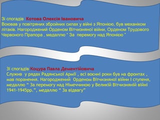 Зі спогадів Котова Олексія Івановича
Воював у повітряних збройних силах у війні з Японією, був механіком
літаків. Нагороджений Орденом Вітчизняної війни, Орденом Трудового
Червоного Прапора , медаллю “ За перемогу над Японією ”
Зі спогадів Коцура Павла Дементійовича
Служив у рядах Радянської Армії , всі воєнні роки був на фронтах ,
мав поранення. Нагороджений Орденом Вітчизняної війни І ступеня,
медаллю “ За перемогу над Німеччиною у Великій Вітчизняній війні
1941-1945рр.”, медаллю “ За відвагу”
 