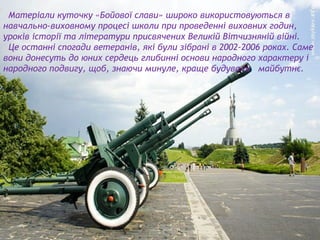 Матеріали куточку «Бойової слави» широко використовуються в
навчально-виховному процесі школи при проведенні виховних годин,
уроків історії та літератури присвячених Великій Вітчизняній війні.
Це останні спогади ветеранів, які були зібрані в 2002-2006 роках. Саме
вони донесуть до юних сердець глибинні основи народного характеру і
народного подвигу, щоб, знаючи минуле, краще будували майбутнє.
 