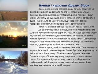 Кутки і куточки Других Бірок
Десь через півтора століття люди почали селитися на
березі річки Бовтиш. Це було поряд із селом Бірки, тому
давніше село почали називати Перші Бірки, а пізніше – Другі
Бірки. Спочатку це було два різних села, а потім їх об’єднали в
одне – Бірки. Але до цього часу люди зберегли давній
географічний поділ. І є першобірчани і другобірчани.
Землі на березі Бовтиша належали панам Раєвським.
До цього часу в селі є місце, яке старі люди називають
Царина. «Зустрінемося на Царині»,- казали. А що означає слово
«царина»? Виявляється Цариною називали край села. Тобто
можна було сказати: «Зустрінемося на краю села». Сьогодні це
місце частіше уже називають «Розвилка», бо тут розходяться
дороги, і давно це не край села, а швидше центр.
У селі є куток, який називають Цегельня. Тут є невелика
територія, на якій глиняний ґрунт. Глина була така хороша, що з
неї почали робити цеглу. Пізніше пан побудував цегельню.
Слава про другобірчанську цеглу ширилася по навколишніх
селах. Її продавали. До цього часу, кажуть, є у Бірках хати
побудовані з неї. Що це та давня цегла свідчить своєрідне
клеймо, яке ставили на кожній цеглині.
 