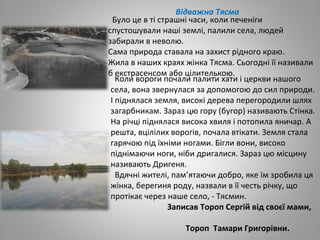 Відважна Тясма
Коли вороги почали палити хати і церкви нашого
села, вона звернулася за допомогою до сил природи.
І піднялася земля, високі дерева перегородили шлях
загарбникам. Зараз цю гору (бугор) називають Стінка.
На річці піднялася висока хвиля і потопила яничар. А
решта, вцілілих ворогів, почала втікати. Земля стала
гарячою під їхніми ногами. Бігли вони, високо
піднімаючи ноги, ніби дригалися. Зараз цю місцину
називають Дригеня.
Вдячні жителі, пам’ятаючи добро, яке їм зробила ця
жінка, берегиня роду, назвали в її честь річку, що
протікає через наше село, - Тясмин.
Записав Тороп Сергій від своєї мами,
Тороп Тамари Григорівни.
Було це в ті страшні часи, коли печеніги
спустошували наші землі, палили села, людей
забирали в неволю.
Сама природа ставала на захист рідного краю.
Жила в наших краях жінка Тясма. Сьогодні її називали
б екстрасенсом або цілителькою.
 