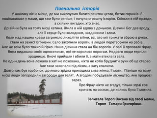 Повчальна історія
У нашому лісі є місце, де ми викопуємо багато решток цегли, битих горшків. Я
поцікавилася у мами, що там було раніше, і почула страшну історію. Скільки в ній правди,
а скільки вигадки, хто знає.
До війни була на тому місці хатина. Жила в ній вдова з донькою. Дівчині Бог дав вроду,
але її серце було холодним, заздрісним і злим.
Коли над нашим краєм загриміло лихоліття війни, всі, хто міг тримати зброю в руках,
стали на захист Вітчизни. Село захопили вороги, а людей перетворили на рабів.
Але не всім було тяжко й гірко. Наша дівчина стала на бік ворогів. У селі її прозвали Фрау.
Вона видавала своїх односельчан, які не корилися ворогам. Недовго люди терпіли
зрадницю. Вночі прийшли і вбили її, а мати втекла із села.
Не один день вона лежала в хаті не похована, ніхто не хотів бруднити руки об це стерво.
Але таки закопали під лісом, а хату спалили.
Довго там був горбочок, до якого зрідка приходила сива жінка, її мати. Пізніше на тому
місці люди загородили загороди для телят. А згодом побудували лісництво, яке працює і
зараз.
Про Фрау ніхто не згадує, тільки зграї сов
кричать на соснах, де колись була її могила.
Записала Тороп Оксана від своєї мами,
Тороп Тамари Григорівни.
 