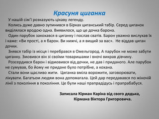 Красуня циганка
У нашій сім’ї розказують цікаву легенду.
Колись дуже давно зупинився в Бірках циганський табір. Серед циганок
виділялася вродою одна. Виявилося, що це дочка барона.
Один парубок закохався в циганку і послав сватів. Барон уважно вислухав їх
і каже: «Ви прості, а я барон. Ви нижчі, а я вищий за вас». Не віддав циган
дочки.
Знявся табір із місця і перебрався в Омельгород. А парубок не може забути
циганку. Змовився він зі своїми товаришами і вночі викрав дівчину.
Розсердився барон і відмовився від дочки, не дав і приданого. Але парубок
не сумував, бо йому не придане було потрібне, а кохана.
Стали вони щасливо жити. Циганка вміла ворожити, заговорювати,
лікувати. Багатьом людям вона допомагала. Цей дар передавався по жіночій
лінії з покоління в покоління. Це були наші прапрадідусь і прапрабабуся.
Записала Кірман Каріна від свого дядька,
Кірмана Віктора Григоровича.
 