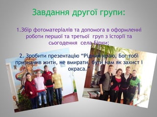 Завдання другої групи:
1.Збір фотоматеріалів та допомога в оформленні
роботи першої та третьої груп з історії та
сьогодення села Бірки;
2. Зробити презентацію “Рідний краю, Бог тобі
призначив жити, не вмирати, бути нам як захист і
окраса.”
 