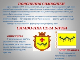 СИМВОЛІКА СЕЛА БІРКИ
 
ПОЯСНЕННЯ СИМВОЛІКИ
Бірки в середині XVII ст. належали гетьману Богдану Хмельницькому, герб якого
(апданк) покладений в основу символіки села. Компонування гербової емблеми із
соснових дерев пояснює походження назви села, символізує дві його частини, що
колись були окремими селами.
Золото в гербі підкреслює велич історичної постаті славетного власника Бірок,
пурпурова барва — його верховенство в Україні, зелена — радість здійснених надій
на державну незалежність.
Прапор у більш лаконічній формі репрезентує гербову ідею.
ОПИС ГЕРБА
У золотому полі дев'ять
зелених сосен у апданк
(поєднання двох укорочених
крокв) супроводжуються вгорі
пурпуровим козацьким
хрестом.
ОПИС ПРАПОРА
Жовте квадратне
полотнище із зеленим
апданком.
 