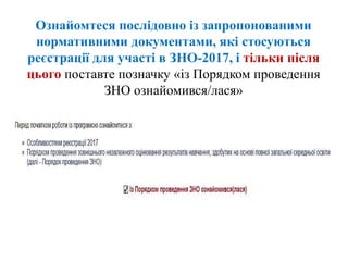 Ознайомтеся послідовно із запропонованими
нормативними документами, які стосуються
реєстрації для участі в ЗНО-2017, і тільки після
цього поставте позначку «із Порядком проведення
ЗНО ознайомився/лася»
 