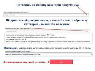 Наприклад, «випускник загальноосвітнього навчального закладу 2017 року»
випускник загальноосвітнього навчального закладу 2017 року
учень (слухач, студент) професійно-технічного, вищого навчального закладу
випускник минулих років
Випускник, який здобуде в 2017 році повну загальну середню освіту в навчальному закладі іншої держави
Натисніть на кнопку категорій випускника
Відкриється відповідне меню, з якого Ви маєте обрати ту
категорію , до якої Ви належите
Для продовження реєстрації натисніть
 