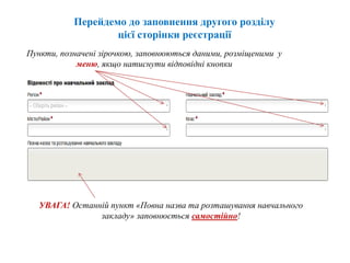 Перейдемо до заповнення другого розділу
цієї сторінки реєстрації
Пункти, позначені зірочкою, заповнюються даними, розміщеними у
меню, якщо натиснути відповідні кнопки
УВАГА! Останній пункт «Повна назва та розташування навчального
закладу» заповнюється самостійно!
 